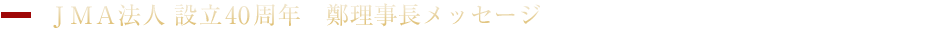JMA法人 設立40周年　鄭理事長メッセージ