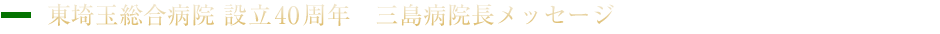 東埼玉総合病院 設立40周年　三島病院長メッセージ