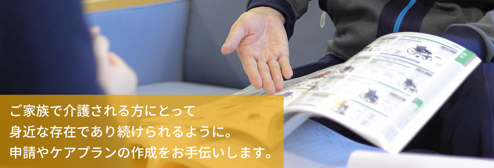 ケアプランの作成や、要介護認定の申請のお手伝い、介護に関するご相談をお受けいたします